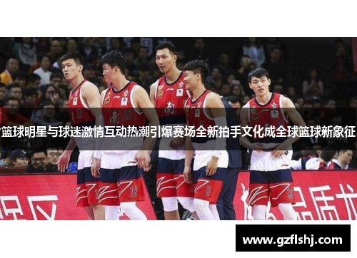 篮球明星与球迷激情互动热潮引爆赛场全新拍手文化成全球篮球新象征