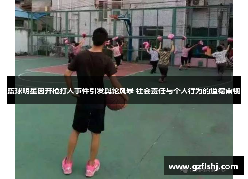 篮球明星因开枪打人事件引发舆论风暴 社会责任与个人行为的道德审视