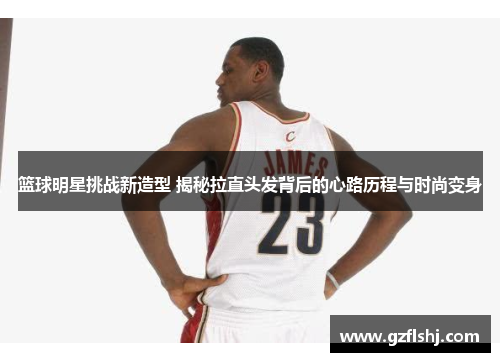 篮球明星挑战新造型 揭秘拉直头发背后的心路历程与时尚变身