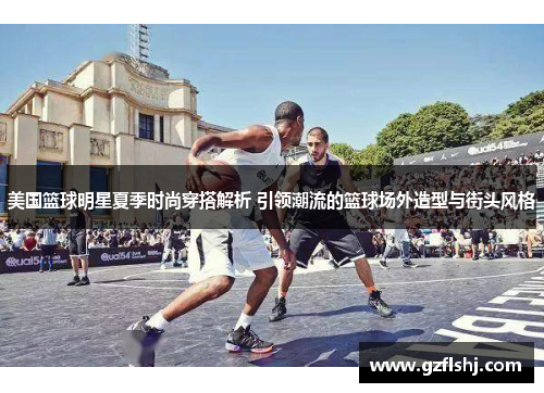 美国篮球明星夏季时尚穿搭解析 引领潮流的篮球场外造型与街头风格