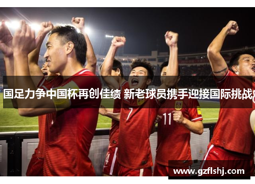 国足力争中国杯再创佳绩 新老球员携手迎接国际挑战